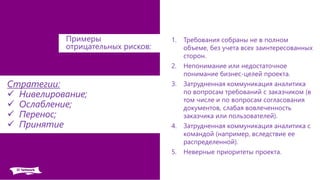 1. Требования собраны не в полном
объеме, без учета всех заинтересованных
сторон.
2. Непонимание или недостаточное
понимание бизнес-целей проекта.
3. Затрудненная коммуникация аналитика
по вопросам требований с заказчиком (в
том числе и по вопросам согласования
документов, слабая вовлеченность
заказчика или пользователей).
4. Затрудненная коммуникация аналитика с
командой (например, вследствие ее
распределенной).
5. Неверные приоритеты проекта.
Примеры
отрицательных рисков:
Стратегии:
 Нивелирование;
 Ослабление;
 Перенос;
 Принятие
 