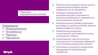 6. Постоянное расширение границ проекта,
изменяющиеся во время проекта
требования или их приоритеты.
7. Конфликты между разными
заинтересованными сторонами по
вопросам требований, их приоритетов и
иным связанным вопросам.
8. Изменение рынка (целевой аудитории)
для продукта, изменение бизнес целей во
время разработки проекта.
9. Изменение регулирующих
постановлений, законодательных актов,
относящихся к проекту.
10. Сопротивление, саботаж конечных
пользователей по вопросам требований
и использования результатов проекта.
11. Технические сложности и ограничения,
накладываемые на реализацию
требований
Стратегии:
 Нивелирование;
 Ослабление;
 Перенос;
 Принятие
Примеры
отрицательных рисков:
 