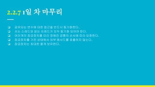2.2.7 1일 차 마무리
❏ 공유되는 변수에 대한 접근을 반드시 동기화한다.
❏ 쓰는 스레드와 읽는 쓰레드가 모두 동기화 되어야 한다.
❏ 여러개의 잠금장치를 미리 정해진 공통의 순서에 따라 요청한다.
❏ 잠금장치를 가진 상태에서 외부 메서드를 호출하지 않는다.
❏ 잠금장치는 최대한 짧게 보유한다.
 