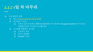2.2.7 1일 차 마무리
❏ 자바 메모리 모델
❏ 참조 : http://changsuk.me/?p=2050
❏ 동기화와 가시성
❏ 자바의 표준 문서에선 JMM 명세를 통해 ‘먼저 발생한 일(happens-before)’이 무엇인지
보장함으로써 가시성의 단서를 제공
❏ 가시성을 위협하는 요소들
❏ 프로세서 캐시
❏ 동작의 재배열
❏ Volatile 키워드
 