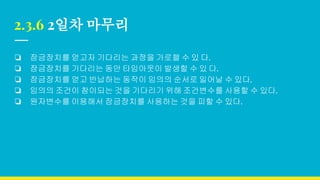 2.3.6 2일차 마무리
❏ 잠금장치를 얻고자 기다리는 과정을 가로챌 수 있 다.
❏ 잠금장치를 기다리는 동안 타임아웃이 발생할 수 있 다.
❏ 잠금장치를 얻고 반납하는 동작이 임의의 순서로 일어날 수 있다.
❏ 임의의 조건이 참이되는 것을 기다리기 위해 조건변수를 사용할 수 있다.
❏ 원자변수를 이용해서 잠금장치를 사용하는 것을 피할 수 있다.
 