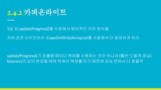 2.4.2 카피온라이트
1일 차 updateProgress()를 수정해서 방어적인 카피 방식을
자바 표준 라이브러리 CopyOnWriteArrayList를 사용해서 더 깔끔하게 처리
updateProgress()가 호출될 때마다 복제를 수행하는 것이 아니라 (훨씬 드물게 생길)
listeners의 값이 변경될 때에 한해서 복제를 하기 때문에 성능 면에서 더 효율적
 