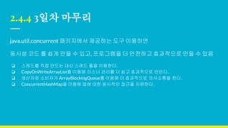 2.4.4 3일차 마무리
java.util.concurrent 패키지에서 제공하는 도구 이용하면
동시성 코드 를 쉽게 만들 수 있고, 프로그램을 더 안전하고 효과적으로 만들 수 있음
❏ 스레드를 직접 만드는 대신 스레드 풀을 이용한다.
❏ CopyOnWriteArrayList를 이용해 리스너 관리를 더 쉽고 효과적으로 만든다.
❏ 생산자와 소비자가 ArrayBlockingQueue를 이용해 더 효과적으로 의사소통을 한다.
❏ ConcurrentHashMap을 이용해 맵에 대한 동시적인 접근을 지원한다.
 