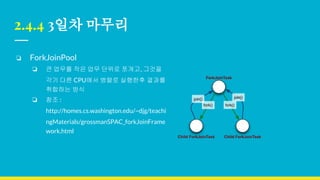 2.4.4 3일차 마무리
❏ ForkJoinPool
❏ 큰 업무를 작은 업무 단위로 쪼개고, 그것을
각기 다른 CPU에서 병렬로 실행한후 결과를
취합하는 방식
❏ 참조 :
http://homes.cs.washington.edu/~djg/teachi
ngMaterials/grossmanSPAC_forkJoinFrame
work.html
 