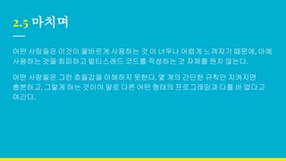 2.5 마치며
어떤 사람들은 이것이 올바르게 사용하는 것 이 너무나 어렵게 느껴지기 때문에, 아예
사용하는 것을 회피하고 멀티스레드 코드를 작성하는 것 자체를 원치 않는다.
어떤 사람들은 그런 호들갑을 이해하지 못한다. 몇 개의 간단한 규칙만 지켜지면
충분하고, 그렇게 하는 것이야 말로 다른 어떤 형태의 프로그래밍과 다를 바 없다고
여긴다.
 