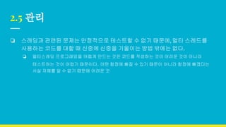 2.5 관리
❏ 스레딩과 관련된 문제는 안정적으로 테스트할 수 없기 때문에, 멀티 스레드를
사용하는 코드를 대할 때 신중에 신중을 기울이는 방법 밖에는 없다.
❏ 멀티스레딩 프로그래밍을 어렵게 만드는 것은 코드를 작성하는 것이 어려운 것이 아니라
테스트하는 것이 어렵기 때문이다. 어떤 함정에 빠질 수 있기 때문이 아니라 함정에 빠졌다는
사실 자체를 알 수 없기 때문에 어려운 것
 