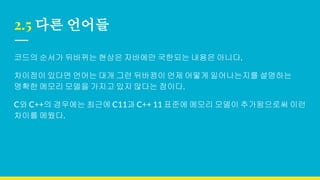 2.5 다른 언어들
코드의 순서가 뒤바뀌는 현상은 자바에만 국한되는 내용은 아니다.
차이점이 있다면 언어는 대개 그런 뒤바뀜이 언제 어떻게 일어나는지를 설명하는
명확한 메모리 모델을 가지고 있지 않다는 점이다.
C와 C++의 경우에는 최근에 C11과 C++ 11 표준에 메모리 모델이 추가됨으로써 이런
차이를 메웠다.
 