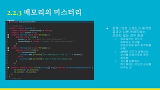 2.2.3 메모리의 미스터리
● 문제 : 어떤 스레드가 동작한
결과가 다른 쓰레드에는
보이지 않는 경우 존재
○ 컴파일러는 코드가
실행되는 순서를
바꿈으로써 정적 최적화를
수행
○ JVM은 코드가 실행되는
순서를 바꿈으로써 동적
최적화
○ 코드를 실행하는
하드웨어는 코드의 순서를
바꾸는 것
 