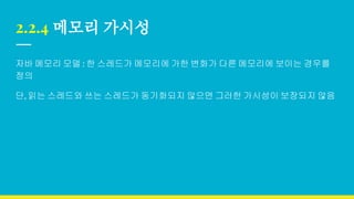 2.2.4 메모리 가시성
자바 메모리 모델 : 한 스레드가 메모리에 가한 변화가 다른 메모리에 보이는 경우를
정의
단, 읽는 스레드와 쓰는 스레드가 동기화되지 않으면 그러한 가시성이 보장되지 않음
 