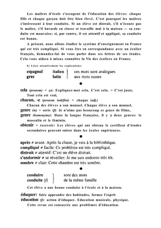 Les maîtres d'école s'occupent de l'éducation des élèves: chaque
fille et chaque garçon doit être bien élevé. C'est pourquoi les maîtres
s'intéressent à leur conduite. Si un élève est distrait, s'il n'écoute pas
le maître, s'il bavarde en classe et travaille mal à la maison — sa con-
duite est mauvaise; si, par contre, il est attentif et appliqué, sa conduite
est bonne.
A présent, nous allons étudier le système d'enseignement en France
qui est très compliqué. Si vous êtes en correspondance avec un écolier
français, demandez-lui de vous parler dans ses lettres de ses études.
Cela vous aidera à mieux connaître la Vie des écoliers en France.
b) Lisez attentivement les explications:
Cet élève a une bonne conduite à l'école et à la maison.
éduquer: faire apprendre des habitudes, former l'esprit
éducation (f): action d'éduquer. Education musicale, physique.
Cette revue est consacrée aux problèmes d'éducation.
cela (pronom) = ça: Expliquez-moi cela. C'est cela. = C'est juste.
Tout cela est vrai,
chacun, -e (pronom indéfini) = chaque (adj.)
Chacun des élèves a son manuel. Chaque élève a son manuel,
genre (m) = sorte (f): Je n'aime pas beaucoup ce genre de films,
genre (homonyme): Dans la langue française, il y a deux genres: le
masculin et le féminin.
obtenir = recevoir: Les élèves qui ont obtenu le certificat d'études
secondaires peuvent entrer dans les écoles supérieures.
 