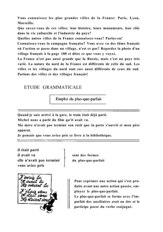 Vous connaissez les plus grandes villes de la France: Paris, Lyon,
Marseille.
Que savez-vous de ces villes: leur histoire, leurs monuments, leur rôle
dans la vie culturelle et l'industrie du pays?
Quelles autres villes de la France connaissez-vous? Parlez-en!
Connaissez-vous la campagne française? Vous avez vu des fdms français
où l'action se passe dans un village, n'est ce pas? Regardez la photo d'un
village français à la page 100 et dites ce que vous y voyez.
La France n'est pas aussi grande que la Russie, mais c'est un pays très
varié. La nature du nord de la France est différente de celle du sud. Les
villes et les villages du nord sont eux aussi différents de ceux du sud.
Parlons des villes et des villages français!
ETUDE GRAMMATICALE
Quand je suis arrivé à la gare, le train était déjà parti.
Michel nous a parlé du film qu'il avait vu.
Ma mère n'avait pas terminé son récit que la porte s'ouvrit et mon père
apparat.
Je pensais que vous aviez pris ce livre à la bibliothèque.
il était parti
il avait vu
elle n'avait pas terminé
vous aviez pris
sont des formes
du plus-que-parfait
Pour exprimer une action qui s'est pro-
duite avant une autre action passée, em-
ployez le plus-que-parfait.
Le plus-que-parfait se forme avec l'im-
parfait des auxiliaires avoir ou être et le
participe passé du verbe conjugué.
 