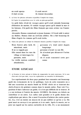 on avait aperçu
il était revenu
il avait ouvert
ils étaient descendus
5. a) Lisez les phrases suivantes et justifiez l'emploi des temps,
b) Copiez les propositions avec le verbe au plus-que-parfait.
Le petit Jules rêvait de voyages parce qu'il avait entendu beaucoup
d'histoires de marins. Il voulait voyager parce qu'il aimait la mer et
les bateaux. J'ai parlé des films français que nous avions vus l'année
passée.
Alexandre Dumas connaissait ce jeune homme: il l'avait aidé à entrer
au théâtre. Dumas était un écrivain célèbre. On a fait beaucoup de
films d'après les romans qu'il avait écrits.
6. Faites des phrases en reliant les éléments donnés; justifiez l'emploi des temps.
Deux heures plus tard, ils
atterrirent, mais
Il ne se rappela pas
Elle courut dans les rues du
village et interrogea les
passants, mais
La vieille maison semblait
abandonnée,
personne n'y était entré depuis
longtemps
personne n'avait vu son fils
ils n'avaient pas découvert l'avion
disparu
où il avait rencontré cette per-
sonne
ETUDE LEXICALE
7. a) Ecoutez le texte suivant et tâchez de comprendre les mots nouveaux. Si le sens
d'un mot n'est pas clair, voyez les explications ou consultez le dictionnaire.
Les représentants de deux pays pendant leur rencontre ont beaucoup
parlé des événements de la vie politique. Lors de cette rencontre on a
fait une excursion au musée fondé au XVIIIe
siècle où se trouvent des
chefs-d'œuvre de peinture connus dans le monde entier. Pour voir l'ex-
position il faut s'adresser au guide. Ce n'est pas difficile de le trouver. Il
y a un écriteau à l'entrée du musée: GUIDES. On donne ses tickets au
contrôleur et on entre. Les salles sont grandes et le guide donne des
explications par micro. On a aussi l'occasion d'acheter des cartes posta-
les. Ça, c'est au moins un moyen de ne pas oublier ce qu'on a vu. On
peut aussi en envoyer à ses parents et à ses amis. Après le musée, on va
jeter un regard sur les autres curiosités de la ville. Il y a un monument
 