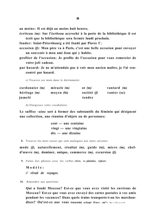 au moins: Il est déjà au moins huit heures.
écriteau (m): Sur l'écriteau accroché à la porte de la bibliothèque il est
écrit que la bibliothèque sera fermée lundi prochain.
fonder: Saint-Pétersbourg a été fondé par Pierre Ie r
.
occasion (f): Mon père va à Paris, c'est une belle occasion pour envoyer
un souvenir à mon ami Jean qui y habite.
profiter de l'occasion: Je profite de l'occasion pour vous remercier de
votre joli cadeau.
par hasard: Je ne m'attendais pas à voir mon ancien maître, je l'ai ren-
contré par hasard.
c) Trouvez ces mots dans le dictionnaire:
cordonnier (m) miracle (m) or (m) vantard (m)
héritage (m) moyen (ht) société (f) vanter (se)
jumelé tendre
d) Elargissez votre vocabulaire.
Le suffixe -aine sert à former des substantifs du féminin qui désignent
une collection, une réunion d'objets ou de personnes:
cent — une centaine
vingt — une vingtaine
dix — une dizaine
8. Trouvez les mots russes qui sont analogues aux mots suivants:
mode (f), naturellement, résultat (m), guide (ni), micro (m), chef-
d'œuvre (m), dominer, unique, commerce (m), excursion (f).
9. Faites d e s phrases avec les verbes rêver, se plaindre, refuser.
M o d è l e :
// rêvait de voyages.
10. Répondez aux questions:
Qui a fondé Moscou? Est-ce que vous avez visité les environs de
Moscou? Est-ce que vous avez envoyé des cartes postales à vos amis
pendant les vacances? Dans quels trains transporte-t-on les marchan-
dises? Ou'est-ce aue vous nouvez achetpr Няп« un*» h r > i i H / n i i o 9
 