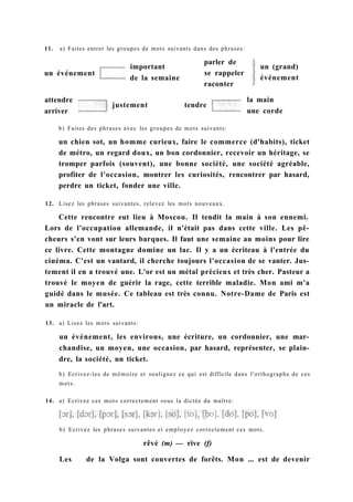 11. a) Faites entrer les groupes de mots suivants dans des phrases:
un (grand)
événement
b) Faites des phrases avec les groupes de mots suivants:
un chien sot, un homme curieux, faire le commerce (d'habits), ticket
de métro, un regard doux, un bon cordonnier, recevoir un héritage, se
tromper parfois (souvent), une bonne société, une société agréable,
profiter de l'occasion, montrer les curiosités, rencontrer par hasard,
perdre un ticket, fonder une ville.
12. Lisez les phrases suivantes, relevez les mots nouveaux.
Cette rencontre eut lieu à Moscou. Il tendit la main à son ennemi.
Lors de l'occupation allemande, il n'était pas dans cette ville. Les pê-
cheurs s'en vont sur leurs barques. Il faut une semaine au moins pour lire
ce livre. Cette montagne domine un lac. Il y a un écriteau à l'entrée du
cinéma. C'est un vantard, il cherche toujours l'occasion de se vanter. Jus-
tement il en a trouvé une. L'or est un métal précieux et très cher. Pasteur a
trouvé le moyen de guérir la rage, cette terrible maladie. Mon ami m'a
guidé dans le musée. Ce tableau est très connu. Notre-Dame de Paris est
un miracle de l'art.
13. a) Lisez les mots suivants:
un événement, les environs, une écriture, un cordonnier, une mar-
chandise, un moyen, une occasion, par hasard, représenter, se plain-
dre, la société, un ticket.
b) Ecrivez-les de mémoire et soulignez ce qui est difficile dans l'orthographe de ces
mots.
14. a) Ecrivez ces mots correctement sous la dictée du maître:
un événement
important
de la semaine
parler de
se rappeler
raconter
attendre
arriver
justement tendre
la main
une corde
b) Ecrivez les phrases suivantes et employez correctement ces mots.
rêvé (m) — rive (f)
Les de la Volga sont couvertes de forêts. Mon ... est de devenir
 