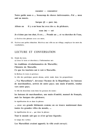 raconter — rencontrer
Notre guide nous a ... beaucoup de choses intéressantes. J'ai ... mon
ami au musée.
barque (f) — parc (m).
Allons au il y a un beau lac avec des n. de pêcheurs.
seau (m) — sot
Je n'aime pas ton chat, il est... . Prends un ... et va chercher de l'eau,
c) Ecrivez des phrases avec ces mots.
15. Ecrivez une petite rédaction. Décrivez une ville ou un village, employez les mots du
vocabulaire.
16. Etude du texte.
a) Lisez le texte et cherchez-y l'information sur:
les traditions révolutionnaires de Marseille;
l'histoire de Marseille.
Ce que les touristes ont à voir à Marseille.
b) Relisez le texte et précisez:
le rôle des participes passés devenu, arrivé, tendu dans les propositions:
..."La Marseillaise", devenue l'hymne de la République; les bateaux
de marchandises, arrivés de notre pays; une main d'amitié, tendue
vers notre pays.
le rôle du deuxième nom dans les grouoes de noms:
les bateaux de marchandises, une main d'amitié, manuel de français,
mais les barques des pêcheurs;
la signification de en dans la phrase:
... avec ses grands bâtiments comme on en trouve maintenant dans
toutes les grandes villes du monde, ...
la signification de ne ... que dans la phrase:
Tout le monde sait que ce n'est qu'une légende;
le temps des verbes:
Les Marseillais avaient apporté; la ville avait envoyé;
LECTURE ET CONVERSATION
 