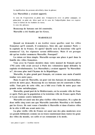 la signification du pronom adverbial y dans la phrase:
Les Marseillais y avaient apporté;
le sens de l'expression en pleine mer. Comparez-la avec en pleine campagne, en
pleine forêt, en plein air, dites quel est le sens de l'adjectif plein dans ces expres-
sions et tâchez de les traduire en russe;
le sens des phrases:
Beaucoup de bateaux ont été construits.
Marseille a été fondée par les Grecs.
MARSEILLE
Quand on demande à un écolier russe quelles sont les villes
françaises qu'il connaît, il commence, bien sûr, par nommer Paris —
la capitale de la France. Et après? Quelle sera la deuxième ville qu'il
nommera? Là, les réponses seront différentes. Mais il est presque
sûr qu'un écolier nommera Marseille. Pourquoi?
La raison est bien simple. Marseille occupe une place à part1
dans la
famille des villes françaises.
Vous avez lu l'année dernière dans votre manuel de français qu'en
1792 cette ville avait envoyé à Paris des volontaires îpour défendre la
capitale révolutionnaire. Les Marseillais y avaient apporté "la Marseillai-
se", devenue plus tard l'hymne de la République.
Marseille, le plus grand port français, est comme une main d'amitié
tendue vers notre pays.
Dans le port de Marseille, on peut voir des bateaux de marchandises,
arrivés de notre pays. Beaucoup de ces bateaux ont été construits à Mar-
seille. Tout près de cette ville, on a bâti avec l'aide de notre pays une
grande usine métallurgique.
Marseille, grand port de la Méditerranée, est la seconde ville de Fran-
ce après Paris par la population et la troisième ville de France après Paris
et Lyon comme centre industriel.
Marseille est aussi une des plus vieilles villes françaises. Il y a plus de
deux mille cinq cents ans que Marseille (autrefois Massilia) a été fondée
par les Grecs. Ils sont venus s'installer à Marseille et dans d'autres villes
de la côte à 600 ans avant notre ère.
La plus vieille ville de France est aussi une des plus modernes avec
ses grands bâtiments comme on en trouve maintenant dans toutes les gran-
des villes du monde, ses cafés et ses restaurants à la mode.
1
une place à part — особое место
 