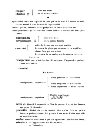 éduquer
éducation (f)
sont des mots
de la même famille
après-midi (m): c'est la partie du jour qui va de midi à 7 heures du soir.
Je suis rentré à trois heures de l'après-midi.
causer: parler, bavarder avec quelqu'un. Il cause avec son ami.
correspondance (f): se sont des lettres écrites et reçues par deux per-
sonnes
correspondre
correspondance (f)
sont des mots
de la même famille
cours (m)
suite de leçons sur quelque matière
Le cours de physique commence en septième.
classe faite par un maître
Les cours de ce maître ont beaucoup intéressé
les élèves.
enseignement (m): c'est l'action d'enseigner, d'apprendre quelque
chose aux autres
Attention!
En Russie
enseignement secondaire
étape primaire — 1-4 classes
étape moyenne — 5-9 classes
étape supérieure — 10-11 classes
larme (f): Quand il regardait ce film de guerre, il avait des larmes
aux yeux (il pleurait).
promettre (dérivé du verbe mettre): dire qu'on fera ou qu'on
donnera quelque chose. J'ai promis à ma sœur d'aller avec elle
au zoo dimanche.
rendre: remettre une chose à qui elle appartient. Rendre des livres,
volontiers: — Apporte-moi un dictionnaire.
enseignement supérieur
— Volontiers.
 