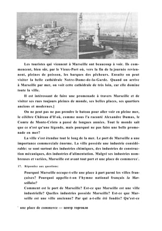 Les touristes qui viennent à Marseille ont beaucoup à voir. Ils com-
mencent, bien sûr, par le Vieux-Port où, vers la fin de la journée revien-
nent, pleines de poisson, les barques des pêcheurs. Ensuite on peut
visiter la belle cathédrale Notre-Dame-de-la-Garde. Quand on arrive
à Marseille par mer, on voit cette cathédrale de très loin, car elle domine
toute la ville.
Il est intéressant de faire une promenade à travers Marseille et de
visiter ses rues toujours pleines de monde, ses belles places, ses quartiers
anciens et modernes.]
On ne peut pas ne pas prendre le bateau pour aller voir en pleine mer,
le célèbre Château d'If où, comme nous l'a raconté Alexandre Dumas, le
Comte de Monte-Cristo a passé de longues années. Tout le monde sait
que ce n'est qu'une légende, mais pourquoi ne pas faire une belle prome-
nade en mer?
La ville s'est étendue tout le long de la mer. Le port de Marseille a une
importance commerciale énorme. La ville possède une industrie considé-
rable: se sont surtout des industries chimiques, des industries de construc-
tion mécaniques, des industries d'alimentation. Malgré ses industries nom-
breuses et variées, Marseille est avant tout port et une place de commerce1
.
17. Répondez aux questions:
Pourquoi Marseille occupe-t-elle une place à part parmi les villes fran-
çaises? Pourquoi appelle-t-on l'hymne national français la Mar-
seillaise?
Comment est le port de Marseille? Est-ce que Marseille est une ville
industrielle? Quelles industries possède Marseille? Est-ce que Mar-
seille est une ville ancienne? Par qui a-t-elle été fondée? Qu'est-ce
1
une place de commerce — центр торговли
 