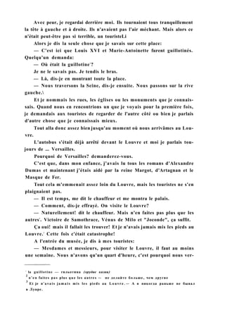 Avec peur, je regardai derrière moi. Ils tournaient tous tranquillement
la tête à gauche et à droite. Ils n'avaient pas l'air méchant. Mais alors ce
n'était peut-être pas si terrible, un touristeLi
Alors je dis la seule chose que je savais sur cette place:
— C'est ici que Louis XVI et Marie-Antoinette furent guillotinés.
Quelqu'un demanda:
— Où était la guillotine1
?
Je ne le savais pas. Je tendis le bras.
— Là, dis-je en montrant toute la place.
— Nous traversons la Seine, dis-je ensuite. Nous passons sur la rive
gauche.
Et je nommais les rues, les églises ou les monuments que je connais-
sais. Quand nous en rencontrions un que je voyais pour la première fois,
je demandais aux touristes de regarder de l'autre côté ou bien je parlais
d'autre chose que je connaissais mieux.
Tout alla donc assez bien jusqu'au moment où nous arrivâmes au Lou-
vre.
L'autobus s'était déjà arrêté devant le Louvre et moi je parlais tou-
jours de ... Versailles.
Pourquoi de Versailles? demanderez-vous.
C'est que, dans mon enfance, j'avais lu tous les romans d'Alexandre
Dumas et maintenant j'étais aidé par la reine Margot, d'Artagnan et le
Masque de Fer.
Tout cela m'emmenait assez loin du Louvre, mais les touristes ne s'en
plaignaient pas.
— Il est temps, me dit le chauffeur et me montra le palais.
— Comment, dis-je effrayé. On visite le Louvre?
— Naturellement! dit le chauffeur. Mais n'en faites pas plus que les
autres2
. Victoire de Samothrace, Vénus de Milo et "Joconde", ça suffit.
Ça oui! mais il fallait les trouver! Et je n'avais jamais mis les pieds au
Louvre.3
Cette fois c'était catastrophe!
A l'entrée du musée, je dis à mes touristes:
— Mesdames et messieurs, pour visiter le Louvre, il faut au moins
une semaine. Nous n'avons qu'un quart d'heure, c'est pourquoi nous ver-
1
la guillotine — гильотина (орудие казни)
2
n'en faites pas plus que les autres — не делайте больше, чем другие
3
Et je n'avais j a m a i s mis les pieds au L o u v r e . — A я никогда раньше не бывал
в Лувре.
 
