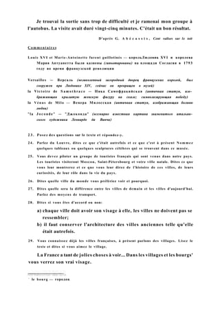 Je trouvai la sortie sans trop de difficulté et je ramenai mon groupe à
l'autobus. La visite avait duré vingt-cinq minutes. C'était un bon résultat.
D'après G. A b é c a s s i s , Cent valises sur le toit
C o m m e n t a i r e s
Louis XVI et Marie-Antoinette furent guillotinés — корольЛюдовик XVI и королева
Мария Антуанетта были казнены (гипьотированы) на площади Согласия в 1793
году во время французской революции
Versailles — Версаль (великолепный загородный дворец французских королей, был
сооружен при Людовике XIV, сейчас он превращен в музей)
la Victoire de S a m o t h r a c e — Ника Самофракийская (античная статуя, изо­
бражающая крылатую женскую фигуру на скале; символизирующая победу)
la Vénus de Milo — Венера Милосская (античная статуя, изображающая богиню
любви)
"la J o c o n d e " — "Джоконда" (всемирно известная картина знаменитого итальян­
ского художника Леонардо да Винчи)
2 3 . Posez des questions sur le texte et répondez-y.
24. Parlez du Louvre, dites ce que c'était autrefois et ce que c'est à présent Nommez
quelques tableaux ou quelques sculptures célèbres qui se trouvent dans ce musée.
25. Vous devez piloter un groupe de touristes français qui sont venus dans notre pays.
Les touristes visiteront Moscou, Saint-Pétersbourg et votre ville natale. Dites ce que
vous leur montrerez et ce que vous leur direz de l'histoire de ces villes, de leurs
curiosités, de leur rôle dans la vie du pays.
26. Dites quelle ville du monde vous préfériez voir et pourquoi.
27. Dites quelle sera la différence entre les villes de demain et les villes d'aujourd'hui.
Parlez des moyens de transport.
28. Dites si vous êtes d'accord ou non:
a) chaque ville doit avoir son visage à elle, les villes ne doivent pas se
ressembler;
b) il faut conserver l'architecture des villes anciennes telle qu'elle
était autrefois.
29. Vous connaissez déjà les villes françaises, à présent parlons des villages. Lisez le
texte et dites si vous aimez le village.
La France a tant de jolies choses à voir... Dans les villages et les bourgs'
vous verrez son vrai visage.
1
le bourg — городок
 