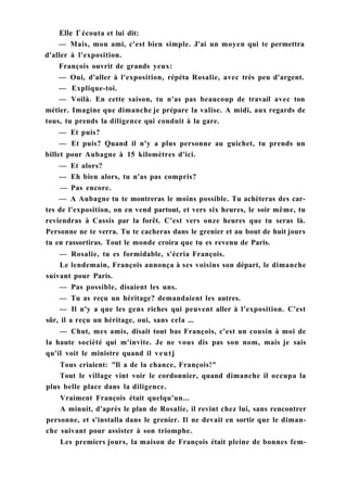 Elle Г écouta et lui dit:
— Mais, mon ami, c'est bien simple. J'ai un moyen qui te permettra
d'aller à l'exposition.
François ouvrit de grands yeux:
— Oui, d'aller à l'exposition, répéta Rosalie, avec très peu d'argent.
— Explique-toi.
— Voilà. En cette saison, tu n'as pas beaucoup de travail avec ton
métier. Imagine que dimanche je prépare la valise. A midi, aux regards de
tous, tu prends la diligence qui conduit à la gare.
— Et puis?
— Et puis? Quand il n'y a plus personne au guichet, tu prends un
billet pour Aubagne à 15 kilomètres d'ici.
— Et alors?
— Eh bien alors, tu n'as pas compris?
— Pas encore.
— A Aubagne tu te montreras le moins possible. Tu achèteras des car-
tes de l'exposition, on en vend partout, et vers six heures, le soir même, tu
reviendras à Cassis par la forêt. C'est vers onze heures que tu seras là.
Personne ne te verra. Tu te cacheras dans le grenier et au bout de huit jours
tu en rassortiras. Tout le monde croira que tu es revenu de Paris.
— Rosalie, tu es formidable, s'écria François.
Le lendemain, François annonça à ses voisins son départ, le dimanche
suivant pour Paris.
— Pas possible, disaient les uns.
— Tu as reçu un héritage? demandaient les autres.
— Il n'y a que les gens riches qui peuvent aller à l'exposition. C'est
sûr, il a reçu un héritage, oui, sans cela ...
— Chut, mes amis, disait tout bas François, c'est un cousin à moi de
la haute société qui m'invite. Je ne vous dis pas son nom, mais je sais
qu'il voit le ministre quand il veutj
Tous criaient: "Il a de la chance, François!"
Tout le village vint voir le cordonnier, quand dimanche il occupa la
plus belle place dans la diligence.
Vraiment François était quelqu'un...
A minuit, d'après le plan de Rosalie, il revint chez lui, sans rencontrer
personne, et s'installa dans le grenier. Il ne devait en sortir que le diman-
che suivant pour assister à son triomphe.
Les premiers jours, la maison de François était pleine de bonnes fem-
 