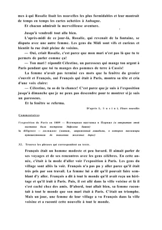 mes à qui Rosalie lisait les nouvelles les plus formidables et leur montrait
de temps en temps les cartes achetées à Aubagne.
Et chacun admirait la merveilleuse aventure.
t
Jusqu'à vendredi tout alla bien.
L'après-midi de ce jour-là, Rosalie, qui revenait de la fontaine, se
disputa avec une autre femme. Les gens du Midi sont vifs et curieux et
bientôt la rue était pleine de voisins.
— Oui, criait Rosalie, c'est parce que mon mari n'est pas là que tu te
permets de parler comme ça!
— Ton mari ! répondit Célestine, un paresseux qui mange ton argent à
Paris pendant que toi tu manges des pommes de terre à Cassis!
La femme n'avait pas terminé ces mots que la fenêtre du grenier
s'ouvrit et François, oui François qui était à Paris, montra sa tête et cria
d'une voix claire:
— Célestine, tu as de la chance! C'est parce que je suis à l'exposition
jusqu'à dimanche que je ne peux pas descendre pour te montrer si je suis
un paresseux.
Et la fenêtre se referma.
D'après L. S u s i n i, Fleurs nouvelles
Commentaires
l'exposition de Paris en 1889 — Всемирная выставка в Париже (к открытию этой
выставки была построена Эйфелева башня)
la diligence — дилижанс (экипаж, запряженный лошадьми, в котором пассажиры
путешествовали до появления железных дорог)
32. Trouvez les phrases qui correspondent au texte.
François était un homme modeste et peu bavard. Il aimait parler de
ses voyages et de ses rencontres avec les gens célèbres. En cette an-
née, c'était à la mode d'aller voir l'exposition à Paris. Les gens du
village sont allés la voir. François n'a pas pu y aller parce qu'il était
très pris par son travail. La femme lui a dit qu'il pouvait faire sem-
blant d'y aller. François a dit à tout le monde qu'il avait reçu un héri-
tage et qu'il irait à Paris. Puis, il est allé dans la ville voisine et là il
s'est caché chez des amis. D'abord, tout allait bien, sa femme racon-
tait à tout le monde que son mari était à Paris. C'était un triomphe.
Mais un jour, une femme de leur village a vu François dans la ville
voisine et a raconté cette nouvelle à tout le monde.
 