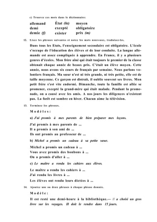 12. Lisez les phrases suivantes et notez les mots nouveaux, traduisez-les.
Dans tous les Etats, l'enseignement secondaire est obligatoire. L'école
s'occupe de l'éducation des élèves et de leur conduite. La langue alle-
mande est assez compliquée à apprendre. En France, il y a plusieurs
genres d'écoles. Mon frère aîné qui était toujours le premier de la classe
obtenait chaque année de beaux prix. C'était un élève moyen. Cette
année, nous avons six cours de français par semaine. Nous parlons vo-
lontiers français. Ma sœur n'est ni très grande, ni très petite, elle est de
taille moyenne. Ce garçon est distrait, il oublie souvent ses livres. Mon
petit frère s'est vite endormi. Dimanche, toute la famille est allée se
promener, excepté la grand-mère qui était malade. Pendant la prome-
nade, on a causé avec les amis. A nos jours les diligences n'existent
pas. La forêt est sombre en hiver. Chacun aime la télévision.
13. Terminez les phrases.
M o d è l e s :
a) J'ai promis à mes parents de bien préparer mes leçons.
J'ai promis à mes parents de ...
Il a promis à son ami de ...
Ils ont promis au professeur de ...
b) Michel a promis un cadeau à sa petite sœur.
Michel a promis un cadeau à ...
Vous avez promis des bonbons à ...
On a promis d'aller à ...
c) Le maître a rendu les cahiers aux élèves.
Le maître a rendu les cahiers à ...
J'ai rendu les livres à ...
Les élèves ont rendu leurs dictées à ...
14. Ajoutez une ou deux phrases à chaque phrase donnée.
M o d è l e :
Il est resté une demi-heure à la bibliothèque.— // a choisi un gros
livre sur les voyages. H doit le rendre dans 15 jours.
c) Trouvez ces mots dans le dictionnaire:
allemand
demi
État (ht)
excepté
moyen
obligatoire
demie (f) exister prix (m)
 
