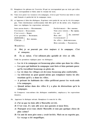 33. Remplacez les phrases de l'exercice 30 qui ne correspondent pas au texte par celles
qui y correspondent et faites ainsi le résumé du texte.
34. Vous avez passé vos vacances à la campagne, n'est-ce pas? Ecrivez une lettre à votre
ami français et parlez-lui de la campagne russe.
35. a) Apprenez à faire des dialogues. Exprimez votre point de vue sur la vie à la campa-
gne. Votre interlocuteur (собеседник) doit dire qu'il est du même avis. Employez
dans vos répliques les expressions suivantes:
Sans aucun doute.— Несомненно. P a r f a i t e m e n t — Вот именно.
F o r c é m e n t — Безусловно. Vous avez raison.— Вы правы.
M o d è l e :
A: Moi, je ne pourrais pas vivre toujours à la campagne. C'est
si ennuyeux.
B: Tu as raison. C'est tellement plus agréable de vivre en ville.
Voilà les premières répliques pour vos dialogues:
— La vie à la campagne est beaucoup plus calme que dans les villes.
— Les gens qui habitent la campagne sont forts et bien portants parce
qu'ils travaillent beaucoup en plein air.
— La vie dans les villages est devenue beaucoup plus confortable.
— La télévision ne peut quand même pas remplacer toutes les dis-
tractions qu'il y a dans les villes.
— A présent les habitants des villes préfèrent passer les week-ends
à la campagne.
— Quand même dans des villes il y a plus de distractions qu'à la
campagne.
b) Composez vous-mêmes des dialogues semblables, employez-y les expressions
données.
36. Apprenez le dialogue suivant. Remplacez le nom de la ville.
A: J'ai su que tu étais allé à Marseille cet été.
B: C'est vrai. J'y suis allé avec mes parents et mon frère.
A: Pourquoi avez-vous choisi Marseille et non pas quelque chose de
plus calme?
B: Un ami de mon père nous y avait invités. Mais on ne regrette pas.
Le voyage a été magnifique.
C'est possible.— Возможно.
Вот именно.
En e f f e t — Действительно.
Bien entendu.— Разумеется.
Ça oui!
Bien sûr!
Certainement!
Да, конечно!
C'est e x a c t — Верно.
 