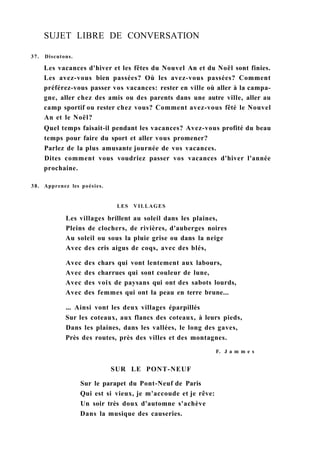 SUJET LIBRE DE CONVERSATION
37. Discutons.
Les vacances d'hiver et les fêtes du Nouvel An et du Noël sont finies.
Les avez-vous bien passées? Où les avez-vous passées? Comment
préférez-vous passer vos vacances: rester en ville où aller à la campa-
gne, aller chez des amis ou des parents dans une autre ville, aller au
camp sportif ou rester chez vous? Comment avez-vous fêté le Nouvel
An et le Noël?
Quel temps faisait-il pendant les vacances? Avez-vous profité du beau
temps pour faire du sport et aller vous promener?
Parlez de la plus amusante journée de vos vacances.
Dites comment vous voudriez passer vos vacances d'hiver l'année
prochaine.
38. Apprenez les poésies.
LES VILLAGES
Les villages brillent au soleil dans les plaines,
Pleins de clochers, de rivières, d'auberges noires
Au soleil ou sous la pluie grise ou dans la neige
Avec des cris aigus de coqs, avec des blés,
Avec des chars qui vont lentement aux labours,
Avec des charrues qui sont couleur de lune,
Avec des voix de paysans qui ont des sabots lourds,
Avec des femmes qui ont la peau en terre brune...
... Ainsi vont les deux villages éparpillés
Sur les coteaux, aux flancs des coteaux, à leurs pieds,
Dans les plaines, dans les vallées, le long des gaves,
Près des routes, près des villes et des montagnes.
F. J a m m e s
SUR LE PONT-NEUF
Sur le parapet du Pont-Neuf de Paris
Qui est si vieux, je m'accoude et je rêve:
Un soir très doux d'automne s'achève
Dans la musique des causeries.
 