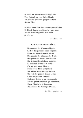 Je rêve: un bateau-mouche léger file
Vers Auteuil ou vers Saiht-Cloud;
Un pêcheur prend un goujon au bout
De son fil...
Je rêve: dans l'air doré Notre-Dame s'élève
Et Henri Quatre sourit sur le vieux pont
Par où belles et galants s'en vont.
Je rêve ...
T. К 1 i n g s о r
LES CHAMPS-ELYSÉES
Descendant les Champs-Elysées
Le flot des passants vous emporte
Parmi les gens de toutes sortes
Des grands des chauves des frisés
Des petits des blancs des bronzés
Qui traînent les pieds en cohortes
Et se hèlent d'une voix forte.
J'ai vu mon amie Elise et
Nous avons bien sympathisé
Au milieu d'une étrange escorte
On voit des gens de toutes sortes
Chez les peuples civilisés
Mais pas d'ours ni de chimpanzés
Sur les grands trottoirs qui débordent
Entre l'Etoile et la Concorde
Descendant les Champs-Elysées.
J . C h a r p e n t r e a u
 