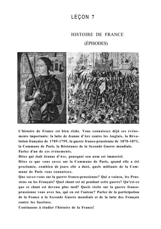 LEÇON 7
HISTOIRE DE FRANCE
(ÉPISODES)
L'histoire de France est bien riche. Vous connaissez déjà ses événe-
ments importants: la lutte de Jeanne d'Arc contre les Anglais, la Révo-
lution française de 1789-1799, la guerre franco-prussienne de 1870-1871,
la Commune de Paris, la Résistance de la Seconde Guerre mondiale.
Parlez d'un de ces événements.
Dites qui était Jeanne d'Arc, pourquoi son nom est immortel.
Dites ce que vous savez sur la Commune de Paris, quand elle a été
proclamée, combien de jours elle a duré, quels militants de la Com-
mune de Paris vous connaissez.
Que savez-vous sur la guerre franco-prussienne? Qui a vaincu, les Prus-
siens ou les Français? Quel chant est né pendant cette guerre? Qu'est-ce
que ce chant est devenu plus tard? Quels récits sur la guerre franco-
prussienne vous avez lus, qui en est l'auteur? Parlez de la participation
de la France à la Seconde Guerre mondiale et de la lutte des Français
contre les fascistes.
Continuons à étudier l'histoire de la France!
 