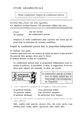 ETUDE GRAMMATICALE
Si j'étais libre, j'irais voir cette exposition.
Les alpinistes seraient heureux s'ils pouvaient réaliser leur rêve.
Employez le mode conditionnel pour exprimer une action qui dé-
pend dans sa réalisation de certaines conditions.
Emploi du conditionnel présent dans la proposition indépendante
Je voudrais vous parler.
Voudriez (pourriez)-vous me montrer la station du métro la plus proche?
On pourrait faire quelque chose pour le blessé.
Il faudrait discuter le plan de l'expédition.
Le conditionnel présent dans la proposition indépendante peut ex-
primer la politesse, la possibilité, le désir, la supposition. Il est em-
ployé pour adoucir une demande, un désir, un conseil.
1. Lisez et apprenez la conjugaison du verbe parler au conditionnel présent:
Je parlerais français. - Nous parlerions italien.
2. Ecrivez les verbes suivants au conditionnel présent en mettant chacun à une per-
sonne différente:
faire, vouloir, tenir, pouvoir, envoyer, être, voir, avoir, savoir, s'ap-
procher, jeter, réunir, passer, apercevoir, aller, courir, dire.
j'irais
ils seraient
sont des formes
du conditionnel présent
Tu parlerais anglais.
Il parlerait allemand.
Vous parleriez espagnol.
Ils parleraient deux langues.
 
