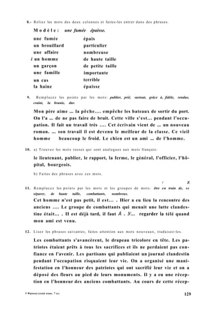 8.- Reliez les mots des deux colonnes et faites-les entrer dans des phrases.
M o d è l e : une fumée épaisse.
9. Remplacez les points par les mots: publier, prié, surtout, grâce à, fidèle, rendue,
craint, la brunie, dur.
Mon père aime ... la pêche.... empêche les bateaux de sortir du port.
On l'a ... de ne pas faire de bruit. Cette ville s'est... pendant l'occu-
pation. Il fait un travail très .... Cet écrivain vient de ... un nouveau
roman. ... son travail il est devenu le meilleur de la classe. Ce vieil
homme beaucoup le froid. Le chien est un ami ... de l'homme.
10. a) Trouvez les mots russes qui sont analogues aux mots français:
le lieutenant, publier, le rapport, la ferme, le général, l'officier, l'hô-
pital, bourgeois.
b) Faites des phrases avec ces mots.
/ Z
11. Remplacez les points par les mots et les groupes de mots: être en train de, se
séparer, de haute taille, combattants, nombreux.
Cet homme n'est pas petit, il est... . Hier a eu lieu la rencontre des
anciens .... Le groupe de combattants qui menait une lutte clandes-
tine était... . II est déjà tard, il faut À . У... regarder la télé quand
mon ami est venu.
12. Lisez les phrases suivantes, faites attention aux mots nouveaux, traduisez-les.
Les combattants s'avancèrent, le drapeau tricolore en tête. Les pa-
triotes étaient prêts à tous les sacrifices et ils ne perdaient pas con-
fiance en l'avenir. Les partisans qui publiaient un journal clandestin
pendant l'occupation risquaient leur vie. On a organisé une mani-
festation en l'honneur des patriotes qui ont sacrifié leur vie et on a
déposé des fleurs au pied de leurs monuments. Il y a eu une récep-
tion en l'honneur des anciens combattants. Au cours de cette récep-
une fumée
un brouillard
épais
particulier
nombreuse
de haute taille
de petite taille
importante
terrible
épaisse
une affaire
i un homme
un garçon
une famille
un cas
la haine
5 Французский язык, 7 кл.
129
 