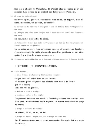tion on a chanté la Marseillaise. Il n'avait plus de haine pour son
ennemi. Les lâches ne pouvaient pas lutter contre l'ennemi.
13. a) Lisez les mots suivants:
craindre, épais, grâce à, clandestin, une taille, un rapport, une af-
faire, d'ailleurs, un citoyen, l'honneur.
b) Ecrivez-les de mémoire et soulignez ce qui est difficile dans l'orthographe de
ces mots.
c) Changez une lettre dans chaque mot et vous aurez un autre mot. Traduisez
ces mots:
un cas, lâche, une taille, la haine.
d) Faites entrer le mot (un) train ou l'expression en train de dans les phrases sui-
vantes. Traduisez ces phrases:
Le ... entre en gare. Les voyageurs sont ... déjeuner. Les fascistes
étaient... écouter la radio allemande quand les partisans les ont atta-
qués. Il y a trop de monde dans ce ... .
14. Ecrivez une petite rédaction sur la lutte des partisans, employez le lexique étudié.
LECTURE ET CONVERSATION
15. Etude du texte. ,
a) Lisez le texte et cherchez-y l'information suivante:
ce que devaient faire Jean et ses soldats;
les raisons pour lesquelles les soldats sont allés à la ferme;
qui les a aidés;
s'ils ont pris le général.
b) Relisez le texte et précisez:
le temps des verbes et leur emploi:
On pourrait faire un bon coup. Il faudrait y arriver doucement. Jean
était parti. Le brouillard avait disparu. Le soldat avait reçu un coup
de sabre;
le temps et l'infinitif des verbes:
ils eurent, ce fut, on fit, on vit;
le temps des verbes. Voyez pour cela le temps du verbe être:
Les Prussiens furent renversés et assommés. Un soldat fut mis dans
la voiture;
 