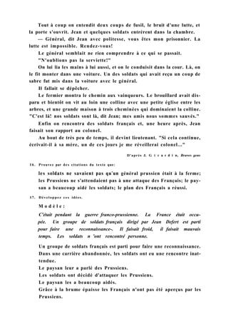 Tout à coup on entendit deux coups de fusil, le bruit d'une lutte, et
la porte s'ouvrit. Jean et quelques soldats entrèrent dans la chambre.
— Général, dit Jean avec politesse, vous êtes mon prisonnier. La
lutte est impossible. Rendez-vous!
Le général semblait ne rien comprendre à ce qui se passait.
"N'oublions pas la serviette!"
On lui lia les mains à lui aussi, et on le conduisit dans la cour. Là, on
le fit monter dans une voiture. Un des soldats qui avait reçu un coup de
sabre fut mis dans la voiture avec le général.
Il fallait se dépêcher.
Le fermier montra le chemin aux vainqueurs. Le brouillard avait dis-
paru et bientôt on vit au loin une colline avec une petite église entre les
arbres, et une grande maison à trois cheminées qui dominaient la colline.
"C'est là! nos soldats sont là, dit Jean; mes amis nous sommes sauvés."
Enfin on rencontra des soldats français et, une heure après, Jean
faisait son rapport au colonel.
Au bout de très peu de temps, il devint lieutenant. "Si cela continue,
écrivait-il à sa mère, un de ces jours je me réveillerai colonel..."
D'après J. G i г a г d i n, Braves gens
16. Prouvez par des citations du texte que:
les soldats ne savaient pas qu'un général prussien était à la ferme;
les Prussiens ne s'attendaient pas à une attaque des Français; le pay-
san a beaucoup aidé les soldats; le plan des Français a réussi.
17. Développez ces idées.
M o d è l e :
C'était pendant la guerre franco-prussienne. La France était occu-
pée. Un groupe de soldats français dirigé par Jean Defert est parti
pour faire une reconnaissance-. Il faisait froid, il faisait mauvais
temps. Les soldats n 'ont rencontré personne.
Un groupe de soldats français est parti pour faire une reconnaissance.
Dans une carrière abandonnée, les soldats ont eu une rencontre inat-
tendue.
Le paysan leur a parlé des Prussiens.
Les soldats ont décidé d'attaquer les Prussiens.
Le paysan les a beaucoup aidés.
Grâce à la brume épaisse les Français n'ont pas été aperçus par les
Prussiens.
 