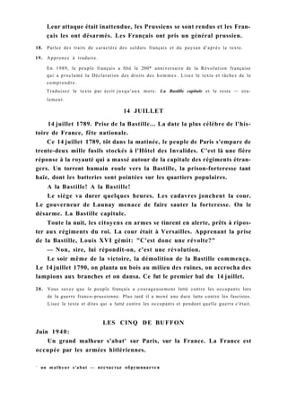 Leur attaque était inattendue, les Prussiens se sont rendus et les Fran-
çais les ont désarmés. Les Français ont pris un général prussien.
18. Parlez des traits de caractère des soldats français et du paysan d'après le texte.
19. Apprenez à traduire.
En 1989, le peuple français a fêté le 200* anniversaire de la Révolution française
qui a proclamé la Déclaration des droits des hommes. Lisez le texte et tâchez de le
comprendre.
Traduisez le texte par écrit jusqu'aux mots: La Bastille capitule et le reste — ora-
lement.
14 JUILLET
14 juillet 1789. Prise de la Bastille... La date la plus célèbre de l'his-
toire de France, fête nationale.
Ce 14 juillet 1789, tôt dans la matinée, le peuple de Paris s'empare de
trente-deux mille fusils stockés à l'Hôtel des Invalides. C'est là une fière
réponse à la royauté qui a massé autour de la capitale des régiments étran-
gers. Un torrent humain roule vers la Bastille, la prison-forteresse tant
haïe, dont les batteries sont pointées sur les quartiers populaires.
A la Bastille! A la Bastille!
Le siège va durer quelques heures. Les cadavres jonchent la cour.
Le gouverneur de Launay menace de faire sauter la forteresse. On le
désarme. La Bastille capitule.
Toute la nuit, les citoyens en armes se tinrent en alerte, prêts à ripos-
ter aux régiments du roi. La cour était à Versailles. Apprenant la prise
de la Bastille, Louis XVI gémit: "C'est donc une révolte?"
— Non, sire, lui répondit-on, c'est une révolution.
Le soir même de la victoire, la démolition de la Bastille commença.
Le 14 juillet 1790, on planta un bois au milieu des ruines, on accrocha des
lampions aux branches et on dansa. Ce fut le premier bal du 14 juillet.
20. Vous savez que le peuple français a courageusement lutté contre les occupants lors
de la guerre franco-prussienne. Plus tard il a mené une dure lutte contre les fascistes.
Lisez le texte et dites qui a lutté contre les occupants et pendant quelle guerre c'était.
LES CINQ DE BUFFON
Juin 1940:
Un grand malheur s'abat' sur Paris, sur la France. La France est
occupée par les armées hitlériennes.
1
un malheur s'abat — несчастье обрушивается
 