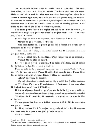 Les Allemands entrent dans un Paris triste et silencieux. Les rues
sont vides, les volets des fenêtres fermés. On dirait que Paris est mort.
Mais le cœur d'un vrai Parisien sent sous ce silence qu'une dure lutte
contre l'ennemi approche, une lutte qui durera quatre longues années.
Le nombre de combattants grandit de jour en jour. Il est impossible de
nommer tous les héros de la Résistance, la liste en est trop grande. Mais
Paris ne les oublie pas et ne les oubliera jamais.
Une toute petite feuille de papier est collée au mur du couloir, à
hauteur de visage. Elle porte seulement quelques mots: "Le 11 novem-
bre, tous à l'Etoile!"
Ils sont sept ou huit à la regarder, leurs cartables à la main.
— Qu'est-ce qu'il y aura, à l'Etoile?
— Une manifestation. Il paraît qu'on doit déposer des fleurs sur le
tombeau du Soldat inconnu.
— Et comment y aller, si on a des cours? Le 11 novembre ne sera
pas jour férié1
, cette année.
— Moi, je n'irai pas. La politique, c'est dangereux en ce moment.
— Venez! On va être en retard.
Les lycéens se mettent à courir... Une heure plus tard, quand sonne
la récréation, la feuille est déjà déchirée.
Dans un coin de la cour, quatre garçons se retrouvent. Trois de "pre-
mière": Lucien Legros et Pierre Benoît, deux grands amis, Pierre Gre-
lot, et enfin leur aîné, Jacques Baudry, élève de terminale.
— Alors? interroge le dernier.
— Ça va! répondent les trois autres. On a collé des feuilles partout.
— Très bien. J'ai vu ça. Et maintenant, il faut parler à des gars sûrs.
Il faudrait être nombreux à l'Etoile...
Il faut se séparer. Parmi les professeurs du lycée il y a des traîtres.
Autour des quatre, dans plusieurs groupes, on discute, un tract à la main:
"Etudiant de France! Le 11 novembre est pour toi un jour de fête
nationale.
Tu iras porter des fleurs au Soldat inconnu à 17 h. 30. Tu n'assiste-
ras pas aux cours.
Le 11 novembre 1918 fut un jour de grande victoire. Le 11 novem-
bre 1940 sera le signal d'une plus grande encore2
.
Vive la France!
1
(un) jour férié — праздничный день
2
Le 11 novembre 1940 sera le signal d'une plus grande e n c o r e . — 11 ноября 1940 года
будет знаком еще более великой победы.
 