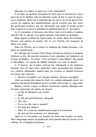 (Recopie ces lignes et passe-les à ton camarade!)"
C'est dans un quartier bourgeois de Paris que se dressent les vieux
murs du lycée Buffon, loin du Quartier Latin où bat le cœur de la jeu-
nesse étudiante. Mais cela n'empêche pas les élèves de savoir qu'à l'Uni-
versité on organise des manifestations, qu'on n'assiste pas aux cours
des professeurs-traîtres, que les Allemands ont arrêté le grand savant
Paul Langevin et qu'on a défendu la manifestation du 11 novembre.
Le 11 novembre, à 16 heures, des élèves vont vers le métro. Combien
sont-ils? On ne sait pas. Les quatre garçons sont parmi les premiers.
Déjà, depuis le début de l'après-midi, les larges allées des Champs-
Elysées sont pleines de monde. On va vers l'Etoile, des bouquets de
fleurs à la main.
Place de l'Etoile, où se trouve le tombeau du Soldat inconnu, c'est
plein de manifestants.
Et voilà que de l'avenue Victor Hugo arrivent les lycéens, le drapeau
tricolore en tête. Ils sont des centaines et des centaines, de Condorcet, de
Carnot, de Buffon... Ils crient: "Vive la France! A bas Hitler!" On entend
la Marseillaise. Les quatre de Buffon chantent avec tout le monde.
A 17 heures, sur la place arrivent des Allemands et des policiers
français. Des SS dans leurs uniformes noirs descendent des camions.
Les voitures allemandes roulent dans les avenues et tâchent d'écraser
les jeunes qui courent...
— Restons ensemble! crie Jacques Baudry. Restons ensemble!
Alors on entend des coups de fusil. Les soldats allemands tirent. Les
camions sont pleins d'étudiants qu'on a arrêtés. On les bat. Le sang coule.
Baudry, Grelot, Legros et Benoît réussissent à partir. Quelques-uns
de leurs camarades ont moins de chance:
— Le fils de Burgard a été arrêté!
— Qui?
— Le fils du prof d'histoire: Burgard.
— Ah! oui...
— Tu as vu, dis, tout ce monde?
— On était des milliers.
— Plus! Il y avait des manifestants jusqu'à la Concorde.
— Ils doivent être contents, les Allemands.
Après le 11 novembre, les facultés de Paris sont fermées un mois.
Mais longtemps encore on parlera de cette journée dans les lycées et les
collèges de la Région parisienne.
(à suivre)
 