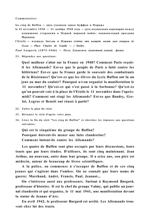 C o m m e n t a i r e s
les cinq de Buffon — пять учеников лицея Буффон в Париже
le 11 n o v e m b r e 1918 — 11 ноября 1918 года — дата подписания перемирия между
в о ю ю щ и м и сторонами в Первой мировой войне; национальный праздник
Франции
l'Etoile — площадь Звезды в Париже (сейчас эта площадь носит имя генерала де
Голля — Place Charles de Gaulle — / 'Etoile)
Paul Langevin ( 1 8 7 2 - 1 9 4 6 ) — Поль Ланжевен (известный ученый, физик)
2 1 . Répondez aux questions:
Quel malheur s'abat sur la France en 1940? Comment Paris reçoit-
il les Allemands? Est-ce que le peuple de Paris a lutté contre les
hitlériens? Est-ce que la France garde le souvenir des combattants
de la Résistance? Qu'est-ce que les élèves du lycée Buffon ont lu un
jour au mur du couloir? Pourquoi a-t-on organisé la manifestation le
11 novembre? Qu'est-ce qui s'est passé à la Sorbonne? Qu'est-ce
qu'on pouvait voir à la place de l'Etoile le 11 novembre dans l'après-
midi? Comment ont réagi les Allemands? Est-ce que Baudry, Gre-
lot, Legros et Benoît ont réussi à partir?
2 2 . Faites le plan du récit.
23. Résumez le récit d'après votre plan.
24. Lisez la fin du récit "Les cinq de Buffon" et cherchez les réponses aux questions
suivantes:
Qui est le cinquième du groupe de Buffon?
Pourquoi doivent-ils mener une lutte clandestine?
Comment luttent-ils contre les Allemands?
Les quatre de Buffon sont plus occupés par leurs discussions, leurs
tracts que par leurs études. D'ailleurs, ils sont cinq maintenant. Jean
Arthus, un nouveau, entre dans leur groupe. Il a seize ans, son père est
médecin, auteur de beaucoup de livres scientifiques.
A la police, on commence à s'occuper de Buffon et de ces cinq
jeunes qui s'agitent dans l'ombre. On ne connaît que leurs noms de
guerre: Marchand, André, Francis, Paul, Jeannot...
On s'intéresse aussi aux professeurs. Surtout à Raymond Burgard,
professeur d'histoire. Il est le chef du groupe Valmy, qui publie un jour-
nal clandestin et qui organise, le 11 mai 1941, une manifestation devant
la statue de Jeanne d'Arc.
En avril 1942, le professeur Burgard est arrêté. Les Allemands trou-
vent chez lui des tracts.
 