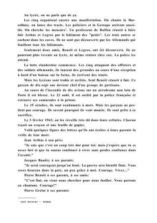 Au lycée, on ne parle que de ça.
Les cinq organisent encore une manifestation. On chante la Mar-
seillaise, on lance des tracts. Les policiers et la Gestapo arrivent aussi-
tôt. On cherche les meneurs'. Un professeur de Buffon réussit à faire
fuir Arthus et Legros par le bâtiment des "petits". Les trois autres se
cachent dans les caves. Ils ne sont pas découverts par les Allemands qui
fouillent tous les bâtiments.
Seulement deux amis, Benoît et Legros, ont été découverts. Ils ne
pourront plus revenir au lycée, ni même rentrer chez eux. La police les
attend.
La lutte clandestine commence. Les cinq attaquent des officiers et
des soldats allemands, ils lancent des grenades au cours d'une réception
à bord d'un bateau sur la Seine, ils écrivent des tracts.
Mais les lycéens sont trahis et arrêtés. Seul Benoît réussit à fuir. Ce
garçon de dix-sept ans devient chef d'un groupe de partisans.
Au cours de l'incendie de dix avions sur un aérodrome non loin de
Paris il est blessé. Le 22 août, il est arrêté par la police française et
retrouve ses camarades à la prison.
Le 15 octobre, ils sont condamnés à mort. Mais les garçons ne per-
dent pas courage. Ils savent pourquoi ils vont mourir. Ils sont prêts à ce
sacrifice.
Le 3 février 1943, on les réveille très tôt dans leurs cellules. Chacun
reçoit un crayon et une feuille de papier.
Voilà quelques lignes des lettres qu'ils ont écrites à leurs parents la
veille de leur mort.
Jean Arthus à son père:
"Je sais que c'est un coup très dur pour toi; mais j'espère que tu es
assez fort et que tu sauras continuer à vivre sans perdre confiance dans
l'avenir."
Jacques Baudry à ses parents:
"Je serai courageux jusqu'au bout. La guerre sera bientôt finie. Vous
serez heureux dans la paix, un peu grâce à moi. Courage. Vivez..."
Pierre Benoît à ses parents, à ses amis:
"C'est fini; on vient nous chercher pour nous fusiller. Nous partons
en chantant. Courage!"
Pierre Grelot à ses parents:
1
(un) meneur — вожак
 