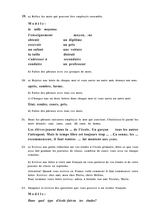 19. a) Reliez les mots qui peuvent être employés ensemble.
b) Faites des phrases avec ces groupes de mots.
20. a) Rejetez une lettre de chaque mot et vous aurez un autre mot; donnez son sens:
après, sombre, larme.
b) Faites des phrases avec tous ces mots.
c) Changez une ou deux lettres dans chaque mot et vous aurez un autre mot:
Etat, rendre, cours, prix.
d) Faites des phrases avec tous ces mots.
21. Dans les phrasés suivantes employez le mot qui convient. Choisissez-le parmi les
mots donnés: cour, cours, court, (il) court, les larmes.
Les élèves jouent dans la ... de l'école. Un garçon tous les autres
l'attrapent. Mais le temps libre est toujours trop ... . Ça sonne, les ...
recommencent, il faut rentrer. ... lui montent aux yeux.
22. a) Ecrivez une petite rédaction sur vos études à l'école primaire, dites ce que vous
avez fait pendant les journées de classe, combien de cours vous avez eu chaque
semaine.
b) Ecrivez une lettre à votre ami français où vous parlerez de vos études et de votre
journée de classe en septième.
Attention! Quand vous écrivez en France voilà comment il faut commencer votre
lettre. Ecrivez: cher ami, mon cher Pierre, chère Hélène.
Pour terminer votre lettre écrivez: adieu, à bientôt, ton ami Nicolas, Marie.
2 3 . Imaginez et écrivez des questions que vous poserez à un écolier français.
M o d è l e :
Dans quel type d'école fais-tu tes études?
M o d è l e :
la taille moyenne.
l'enseignement moyen, -ne
obtenir un diplôme
recevoir un prix
un enfant une voiture
la taille distrait
s'adresser à secondaire
conduire un professeur
 