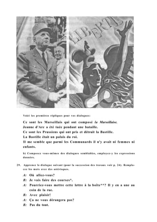 Voici les premières répliques pour vos dialogues:
Ce sont les Marseillais qui ont composé la Marseillaise.
Jeanne d'Arc a été tuée pendant une bataille.
Ce sont les Prussiens qui ont pris et détruit la Bastille.
La Bastille était un palais du roi.
Il me semble que parmi les Communards il n'y avait ni femmes ni
enfants.
b) Composez vous-mêmes des dialogues semblables, employez-y les expressions
données.
29. Apprenez le dialogue suivant (pour la succession des travaux voir p. 24). Rempla-
cez les mots avec des astérisques.
A: Où allez-vous?
B: Je vais faire des courses*.
A: Pourriez-vous mettre cette lettre à la boîte**? Il y en a une au
coin de la rue.
B: Avec plaisir!
A: Ça ne vous dérangera pas?
B: Pas du tout.
 