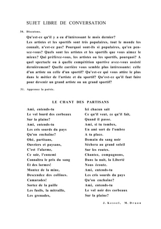SUJET LIBRE DE CONVERSATION
30. Discutons.
Qu'est-ce qu'il y a eu d'intéressant le mois dernier?
Les artistes et les sportifs sont très populaires, tout le monde les
connaît, n'est-ce pas? Pourquoi sont-ils si populaires, qu'en pen-
sez-vous? Quels sont les artistes et les sportifs que vous aimez le
mieux? Qui préférez-vous, les artistes ou les sportifs, pourquoi? A
quel spectacle ou à quelle compétition sportive avez-vous assisté
dernièrement? Quelle carrière vous semble plus intéressante: celle
d'un artiste ou celle d'un sportif? Qu'est-ce qui vous attire le plus
dans le métier de l'artiste et du sportif? Qu'est-ce qu'il faut faire
pour devenir un grand artiste ou un grand sportif?
31. Apprenez la poésie.
LE CHANT DES PARTISANS
Ami, entends-tu
Le vol lourd des corbeaux
Sur la plaine?
Ami, entends-tu
Les cris sourds du pays
Qu'on enchaîne?
Ohé, partisans,
Ouvriers et paysans,
C'est l'alarme,
Ce soir, l'ennemi
Connaîtra le prix du sang
Et des larmes!
Montez de la mine,
Descendez des collines.
Camarades!
Sortez de la paille
Les fusils, la mitraille,
Les grenades,
Ici chacun sait
Ce qu'il veut, ce qu'il fait,
Quand il passe.
Ami, si tu tombes,
Un ami sort de l'ombre
A ta place.
Demain du sang noir
Séchera au grand soleil
Sur les routes.
Chantez, compagnons,
Dans la nuit, la Liberté
Nous écoute.
Ami, entends-tu
Les cris sourds du pays
Qu'on enchaîne?
Ami, entends-tu
Le vol noir des corbeaux
Sur la plaine?
J . K e s s e l , M . D r u o n
 