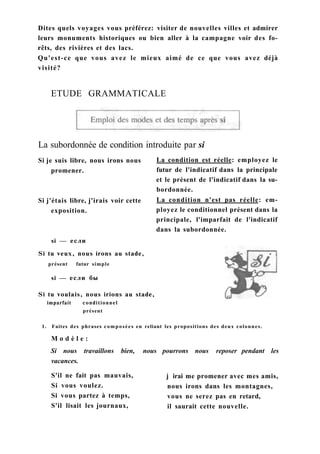 Dites quels voyages vous préférez: visiter de nouvelles villes et admirer
leurs monuments historiques ou bien aller à la campagne voir des fo-
rêts, des rivières et des lacs.
Qu'est-ce que vous avez le mieux aimé de ce que vous avez déjà
visité?
ETUDE GRAMMATICALE
La subordonnée de condition introduite par si
Si je suis libre, nous irons nous
promener.
Si j'étais libre, j'irais voir cette
exposition.
La condition est réelle: employez le
futur de l'indicatif dans la principale
et le présent de l'indicatif dans la su-
bordonnée.
La condition n'est pas réelle: em-
ployez le conditionnel présent dans la
principale, l'imparfait de l'indicatif
dans la subordonnée.
si — если
Si tu veux, nous irons au stade,
présent futur simple
si — если бы
Si tu voulais, nous irions au stade,
imparfait conditionnel
présent
1. Faites des phrases composées en reliant les propositions des deux colonnes.
M o d è l e :
Si nous travaillons bien, nous pourrons nous reposer pendant les
vacances.
S'il ne fait pas mauvais,
Si vous voulez.
Si vous partez à temps,
S'il lisait les journaux,
j irai me promener avec mes amis,
nous irons dans les montagnes,
vous ne serez pas en retard,
il saurait cette nouvelle.
 