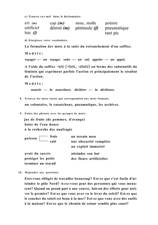 с) Trouvez ces moi' dans le dictionnaire:
art (m)
artificiel
baie (f)
cap (m) mou, molle polaire
détroit (m) péninsule (f) pneumatique
tant pis
d) Elargissez votre vocabulaire.
La formation des mots à la suite du retranchement d'un suffixe.
M o d è l e :
voyager — un voyage; voler — un vol; appeler — un appel.
A l'aide du suffixe -ure (-ture, -ature) on forme des substantifs du
féminin qui expriment parfois l'action et principalement le résultat
de l'action.
M o d è l e :
nourrir — la nourriture; déchirer — la déchirure.
8. Trouvez les mots russes qui correspondent aux mots français:
un volontaire, le caoutchouc, pneumatique, les archives.
9. Faites des phrases avec les groupes de mots:
jus de fruits (de pommes, d'orange)
boire de l'eau douce
à la recherche des naufragés
terminer un travail
10. Répondez aux questions:
Etes-vous obligés de travailler beaucoup? Est-ce que c'est facile d'at-
teindre le pôle Nord? Avez-vous peur des personnes qui vous mena-
cent? Quand on prend part à une course, fait-on des efforts pour arri-
ver le premier? Est-ce que vous avez vu le lever du soleil? Est-ce que
le coucher du soleil est beau à la mer? Est-ce que vous avez des outils
à la maison? Est-ce que le chemin de retour semble plus court?
poisson
frais
salé
un terrain mou
une obscurité complète
un exploit immortel
avoir du succès
protéger les petits
atteindre son but
des fleurs artificielles
 