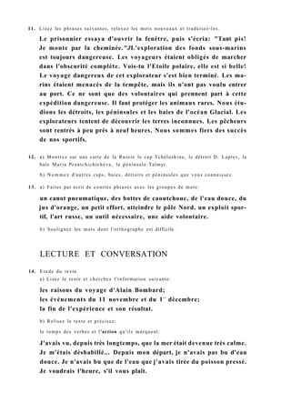 11. Lisez les phrases suivantes, relevez les mots nouveaux et traduisez-les.
Le prisonnier essaya d'ouvrir la fenêtre, puis s'écria: "Tant pis!
Je monte par la cheminée."JL'exploration des fonds sous-marins
est toujours dangereuse. Les voyageurs étaient obligés de marcher
dans l'obscurité complète. Vois-tu l'Etoile polaire, elle est si belle!
Le voyage dangereux de cet explorateur s'est bien terminé. Les ma-
rins étaient menacés de la tempête, mais ils n'ont pas voulu entrer
au port. Ce ne sont que des volontaires qui prennent part à cette
expédition dangereuse. Il faut protéger les animaux rares. Nous étu-
dions les détroits, les péninsules et les baies de l'océan Glacial. Les
explorateurs tentent de découvrir les terres inconnues. Les pêcheurs
sont rentrés à peu près à neuf heures. Nous sommes fiers des succès
de nos sportifs.
12. a) Montrez sur une carte de la Russie le cap Tchéluskine, le détroit D. Laptev, la
baie Maria Prontchichtchéva, la péninsule Taïmyr.
b) N o m m e z d'autres caps, baies, détroits et péninsules que vous connaissez.
13. a) Faites par écrit de courtes phrases avec les groupes de mots:
un canot pneumatique, des bottes de caoutchouc, de l'eau douce, du
jus d'orange, un petit effort, atteindre le pôle Nord, un exploit spor-
tif, l'art russe, un outil nécessaire, une aide volontaire.
b) Soulignez les mots dont l'orthographe est difficile.
LECTURE ET CONVERSATION
14. Etude du texte.
a) Lisez le texte et cherchez l'information suivante:
les raisons du voyage d'Alain Bombard;
les événements du 11 novembre et du 1e r
décembre;
la fin de l'expérience et son résultat.
b) Relisez le texte et précisez:
le temps des verbes et l'action qu'ils marquent:
J'avais vu, depuis très longtemps, que la mer était devenue très calme.
Je m'étais déshabillé... Depuis mon départ, je n'avais pas bu d'eau
douce. Je n'avais bu que de l'eau que j'avais tirée du poisson pressé.
Je voudrais l'heure, s'il vous plaît.
 