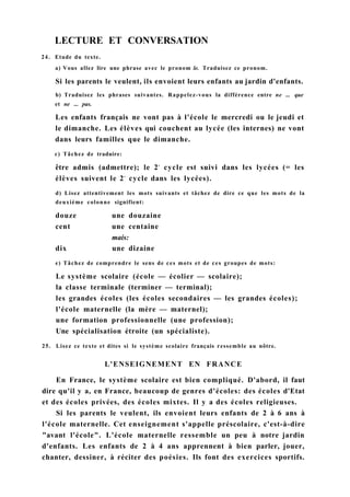 LECTURE ET CONVERSATION
24. Etude du texte.
a) Vous allez lire une phrase avec le pronom le. Traduisez ce pronom.
Si les parents le veulent, ils envoient leurs enfants au jardin d'enfants.
b) Traduisez les phrases suivantes. Rappelez-vous la différence entre ne ... que
et ne ... pas.
Les enfants français ne vont pas à l'école le mercredi ou le jeudi et
le dimanche. Les élèves qui couchent au lycée (les internes) ne vont
dans leurs familles que le dimanche.
c) Tâchez de traduire:
être admis (admettre); le 2e
cycle est suivi dans les lycées (= les
élèves suivent le 2e
cycle dans les lycées).
d) Lisez attentivement les mots suivants et tâchez de dire ce que les mots de la
deuxième colonne signifient:
douze une douzaine
cent une centaine
mais:
dix une dizaine
e) Tâchez de comprendre le sens de ces mots et de ces groupes de mots:
Le système scolaire (école — écolier — scolaire);
la classe terminale (terminer — terminal);
les grandes écoles (les écoles secondaires — les grandes écoles);
l'école maternelle (la mère — maternel);
une formation professionnelle (une profession);
Une spécialisation étroite (un spécialiste).
25. Lisez ce texte et dites si le système scolaire français ressemble au nôtre.
L'ENSEIGNEMENT EN FRANCE
En France, le système scolaire est bien compliqué. D'abord, il faut
dire qu'il y a, en France, beaucoup de genres d'écoles: des écoles d'Etat
et des écoles privées, des écoles mixtes. Il y a des écoles religieuses.
Si les parents le veulent, ils envoient leurs enfants de 2 à 6 ans à
l'école maternelle. Cet enseignement s'appelle préscolaire, c'est-à-dire
"avant l'école". L'école maternelle ressemble un peu à notre jardin
d'enfants. Les enfants de 2 à 4 ans apprennent à bien parler, jouer,
chanter, dessiner, à réciter des poésies. Ils font des exercices sportifs.
 