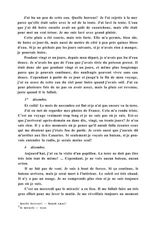 J'ai bu un peu de cette eau. Quelle horreur!1
Je l'ai rejetée à la mer
parce qu'elle était salée avec le sel de la tente. J'ai lavé la tente. L'eau
que j'ai dû boire ensuite avait un goût de caoutchouc, mais elle était
pour moi un vrai trésor. Je me suis lavé avec grand plaisir.
Cette pluie a été courte, mais très forte. Elle m'a permis, bien sûr,
de boire ce jour-là, mais aussi de mettre de côté à peu près quinze litres
d'eau. Si je ne péchais pas les jours suivants, si je n'avais rien à manger,
je pourrais boire.
Pendant vingt et un jours, depuis mon départ, je n'avais pas bu d'eau
douce. Je n'avais bu que de l'eau que j'avais tirée du poisson pressé. Il
était donc sûr que pendant vingt et un jours, et même plus longtemps
parce que je pouvais continuer, des naufragés peuvent vivre sans eau
douce. Cependant à partir de ce jour et jusqu'à la fin de mon voyage,
j'ai eu assez de cette eau du ciel pour boire quand j'avais soif. J'ai eu
peur plusieurs fois de ne pas en avoir assez, mais la pluie est revenue,
juste quand il le fallait.
1" décembre.
Et voilà! Le mois de novembre est fini et je n'ai pas encore vu la terre.
J'ai eu tort de regarder mes photos de France. Cela m'a rendu triste.
C'est un voyage vraiment trop long et je ne sais pas où je suis. Est-ce
que j'arriverai après-demain ou dans dix, vingt, ou trente jours? Je n'en
sais rien. Il y a des moments où je pense qu'il aurait fallu écouter ceux
qui me disaient que j'étais fou de partir. Je crois aussi que j'aurais dû
m'arrêter aux îles Canaries. Si seulement je voyais un bateau, si je pou-
vais entendre la radio, je serais moins seul!
4 décembre.
Aujourd'hui, j'ai eu la visite d'un papillon. La terre ne doit pas être
très loin tout de même! ... Cependant, je ne vois aucun bateau, aucun
avion.
Il ne fait pas de vent. Je suis à bout de forces. Si ça continue, le
bateau arrivera, mais je serai mort à l'intérieur. Le soleil est très chaud.
Il n'y a pas un nuage. Je ne comprends plus rien et je ne sais toujours
pas où je suis.
C'est un mercredi que le miracle2
a eu lieu. Il me fallait faire un très
gros effort pour me lever le matin. Je me réveillais toujours au moment
1
Quelle horreur! — Какой ужас!
2
le miracle — чудо
 