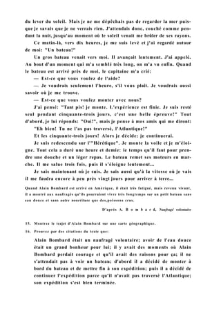 du lever du soleil. Mais je ne me dépêchais pas de regarder la mer puis-
que je savais que je ne verrais rien. J'attendais donc, couché comme pen-
dant la nuit, jusqu'au moment où le soleil venait me brûler de ses rayons.
Ce matin-là, vers dix heures, je me suis levé et j'ai regardé autour
de moi: "Un bateau!"
Un gros bateau venait vers moi. Il avançait lentement. J'ai appelé.
Au bout d'un moment qui m'a semblé très long, on m'a vu enfin. Quand
le bateau est arrivé près de moi, le capitaine m'a crié:
— Est-ce que vous voulez de l'aide?
— Je voudrais seulement l'heure, s'il vous plaît. Je voudrais aussi
savoir où je me trouve.
— Est-ce que vous voulez monter avec nous?
J'ai pensé: "Tant pis! je monte. L'expérience est finie. Je suis resté
seul pendant cinquante-trois jours, c'est une belle épreuve!" Tout
d'abord, je lui réponds: "Oui!", mais je pense à mes amis qui me diront:
"Eh bien! Tu ne l'as pas traversé, l'Atlantique!"
Et les cinquante-trois jours! Alors je décide: je continuerai.
Je suis redescendu sur l'"Hérétique". Je monte la voile et je m'éloi-
gne. Tout cela a duré une heure et demie: le temps qu'il faut pour pren-
dre une douche et un léger repas. Le bateau remet ses moteurs en mar-
che. Il me salue trois fois, puis il s'éloigne lentement...
Je sais maintenant où je suis. Je sais aussi qu'à la vitesse où je vais
il me faudra encore à peu près vingt jours pour arriver à terre...
Quand Alain Bombard est arrivé en Amérique, il était très fatigué, mais revenu vivant,
il a montré aux naufragés qu'ils pourraient vivre très longtemps sur un petit bateau sans
eau douce et sans autre nourriture que des,poissons crus.
D'après A. В о m b a r d, Naufragé volontaire
15. Montrez le trajet d'Alain Bombard sur une carte géographique.
16. Prouvez par des citations du texte que:
Alain Bombard était un naufragé volontaire; avoir de l'eau douce
était un grand bonheur pour lui; il y avait des moments où Alain
Bombard perdait courage et qu'il avait des raisons pour ça; il ne
s'attendait pas à voir un bateau; d'abord il a décidé de monter à
bord du bateau et de mettre fin à son expédition; puis il a décidé de
continuer l'expédition parce qu'il n'avait pas traversé l'Atlantique;
son expédition s'est bien terminée.
 