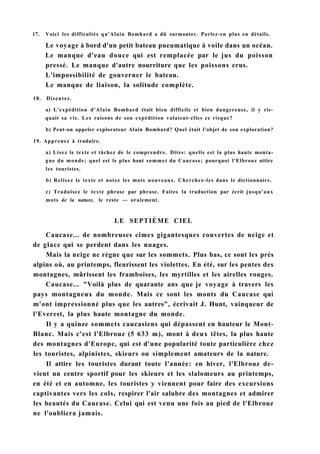 17. Voici les difficultés qu'Alain Bomhard a dû surmonter. Parlez-en plus en détails.
Le voyage à bord d'un petit bateau pneumatique à voile dans un océan.
Le manque d'eau douce qui est remplacée par le jus du poisson
pressé. Le manque d'autre nourriture que les poissons crus.
L'impossibilité de gouverner le bateau.
Le manque de liaison, la solitude complète.
18. Discutez.
a) L'expédition d'Alain Bombard était bien difficile et bien dangereuse, il y ris-
quait sa vie. Les raisons de son expédition valaient-elles ce risque?
b) Peut-on appeler explorateur Alain Bombard? Quel était l'objet de son exploration?
19. Apprenez à traduire.
a) Lisez le texte et tâchez de le comprendre. Dites: quelle est la plus haute monta-
gne du monde; quel est le plus haut sommet du Caucase; pourquoi l'Elbrouz attire
les touristes.
b) Relisez le texte et notez les mots nouveaux. Cherchez-les dans le dictionnaire.
c) Traduisez le texte phrase par phrase. Faites la traduction par écrit jusqu'aux
mots de la nature, le reste — oralement.
LE SEPTIÈME CIEL
Caucase... de nombreuses cimes gigantesques couvertes de neige et
de glace qui se perdent dans les nuages.
Mais la neige ne règne que sur les sommets. Plus bas, ce sont les prés
alpins où, au printemps, fleurissent les violettes. En été, sur les pentes des
montagnes, mûrissent les framboises, les myrtilles et les airelles rouges.
Caucase... "Voilà plus de quarante ans que je voyage à travers les
pays montagneux du monde. Mais ce sont les monts du Caucase qui
m'ont impressionné plus que les autres", écrivait J. Hunt, vainqueur de
l'Everest, la plus haute montagne du monde.
Il y a quinze sommets caucasiens qui dépassent en hauteur le Mont-
Blanc. Mais c'est l'Elbrouz (5 633 m), mont à deux têtes, la plus haute
des montagnes d'Europe, qui est d'une popularité toute particulière chez
les touristes, alpinistes, skieurs ou simplement amateurs de la nature.
Il attire les touristes durant toute l'année: en hiver, l'Elbrouz de-
vient un centre sportif pour les skieurs et les slalomeurs au printemps,
en été et en automne, les touristes y viennent pour faire des excursions
captivantes vers les cols, respirer l'air salubre des montagnes et admirer
les beautés du Caucase. Celui qui est venu une fois au pied de l'Elbrouz
ne l'oubliera jamais.
 